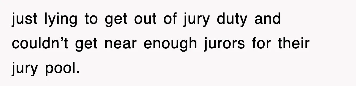 just lying to get out of jury duty and couldn’t get near enough jurors for their jury pool.