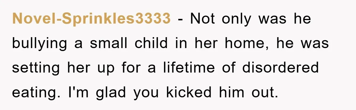 Novel-Sprinkles3333 − Not only was he bullying a small child in her home, he was setting her up for a lifetime of disordered eating. I'm glad you kicked him out.