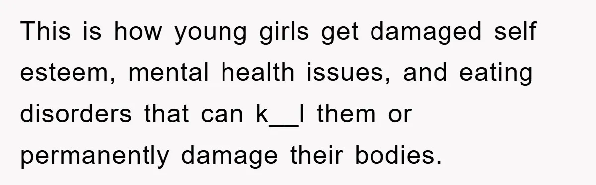 This is how young girls get damaged self esteem, mental health issues, and eating disorders that can k__l them or permanently damage their bodies.