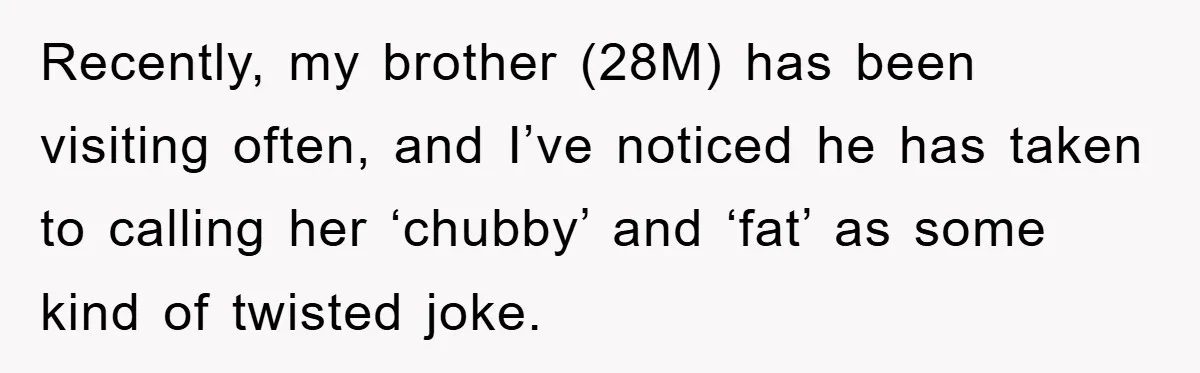 Recently, my brother (28M) has been visiting often, and I’ve noticed he has taken to calling her ‘chubby’ and ‘fat’ as some kind of twisted joke.