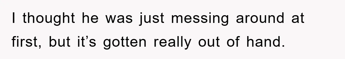 I thought he was just messing around at first, but it’s gotten really out of hand.