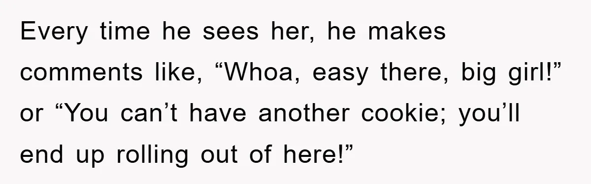Every time he sees her, he makes comments like, “Whoa, easy there, big girl!” or “You can’t have another cookie; you’ll end up rolling out of here!”