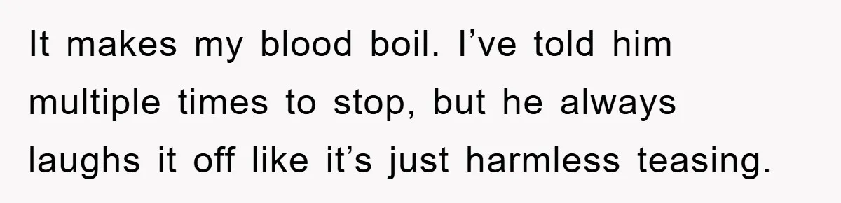 It makes my blood boil. I’ve told him multiple times to stop, but he always laughs it off like it’s just harmless teasing.