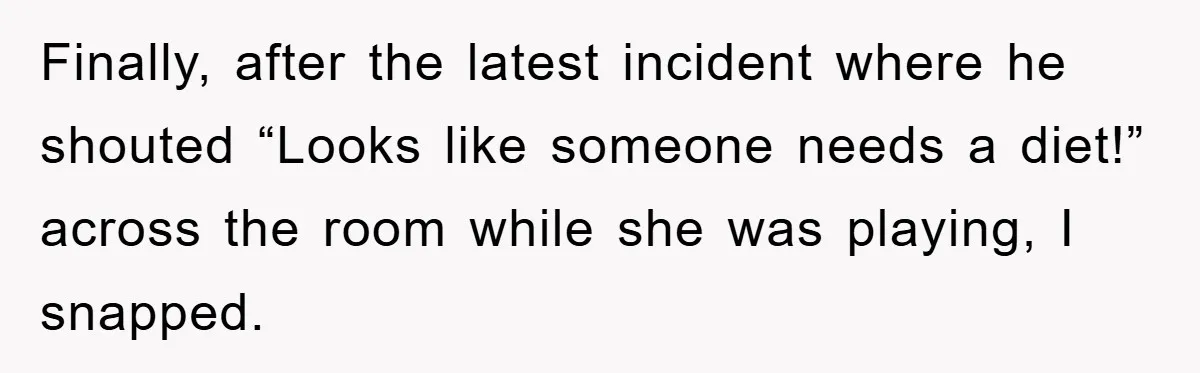 Finally, after the latest incident where he shouted “Looks like someone needs a diet!” across the room while she was playing, I snapped.