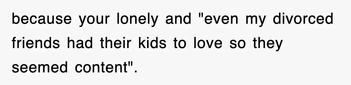 Ex-Husband Furious After Discovering His Child-Free Ex Now Gets Pregnant because your lonely and "even my divorced friends had their kids to love so they seemed content".