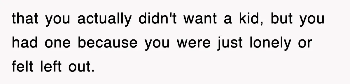 Ex-Husband Furious After Discovering His Child-Free Ex Now Gets Pregnant that you actually didn't want a kid, but you had one because you were just lonely or felt left out.