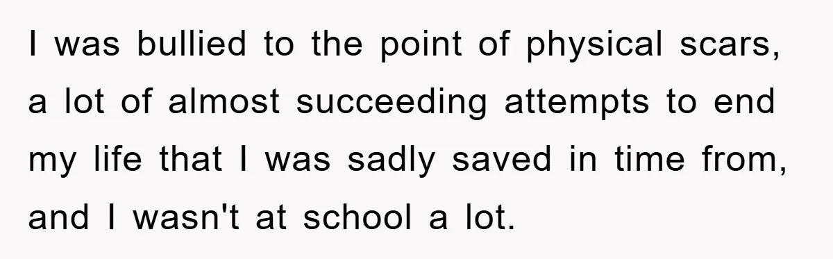 I was bullied to the point of physical scars, a lot of almost succeeding attempts to end my life that I was sadly saved in time from, and I wasn't...