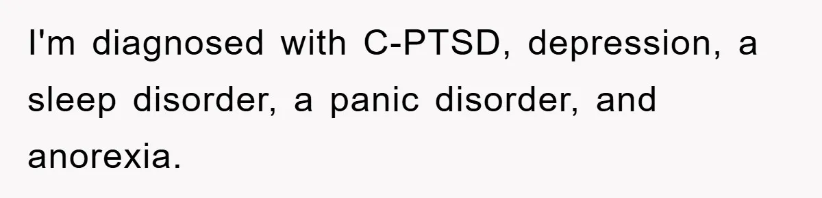 I'm diagnosed with C-PTSD, depression, a sleep disorder, a panic disorder, and anorexia.