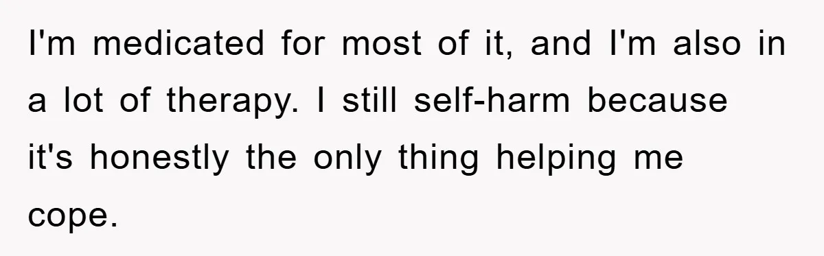 I'm medicated for most of it, and I'm also in a lot of therapy. I still self-harm because it's honestly the only thing helping me cope.