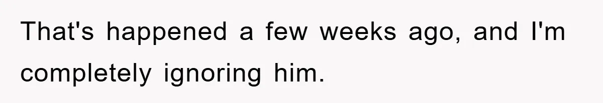 That's happened a few weeks ago, and I'm completely ignoring him.
