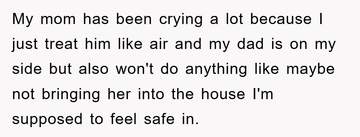 My mom has been crying a lot because I just treat him like air and my dad is on my side but also won't do anything like maybe not bringing...