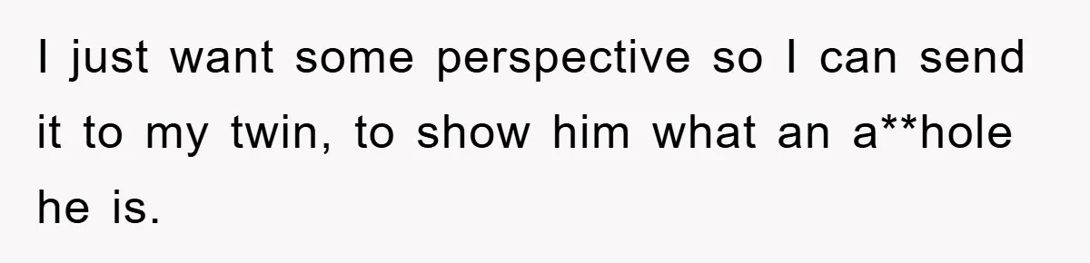 I just want some perspective so I can send it to my twin, to show him what an a**hole he is.