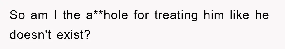 So am I the a**hole for treating him like he doesn't exist?