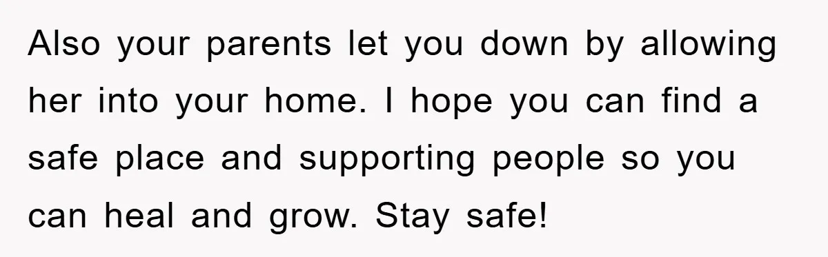 Also your parents let you down by allowing her into your home. I hope you can find a safe place and supporting people so you can heal and grow. Stay...
