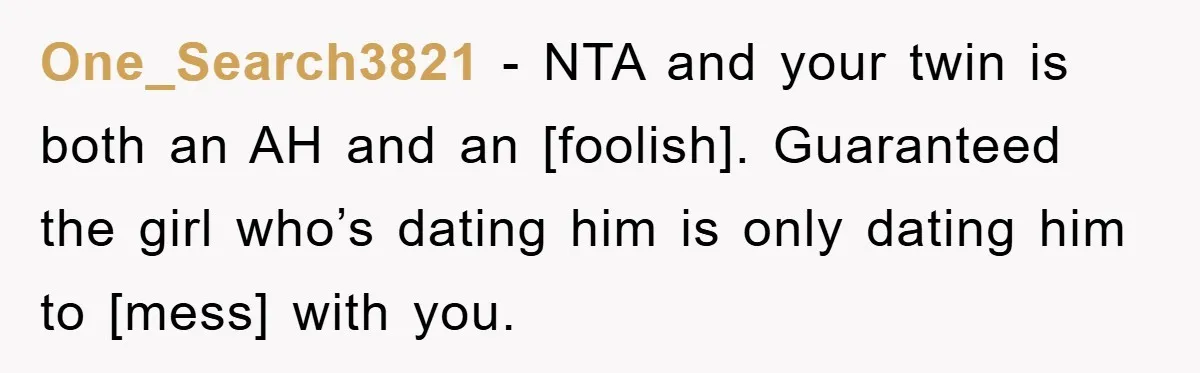 One_Search3821 − NTA and your twin is both an AH and an [foolish]. Guaranteed the girl who’s dating him is only dating him to [mess] with you.
