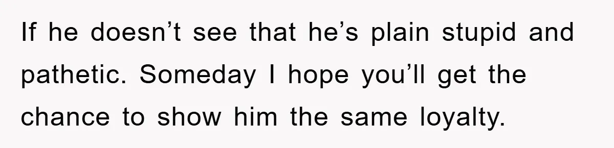 If he doesn’t see that he’s plain stupid and pathetic. Someday I hope you’ll get the chance to show him the same loyalty.