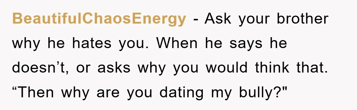 BeautifulChaosEnergy − Ask your brother why he hates you. When he says he doesn’t, or asks why you would think that. “Then why are you dating my bully?"