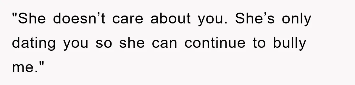 "She doesn’t care about you. She’s only dating you so she can continue to bully me."