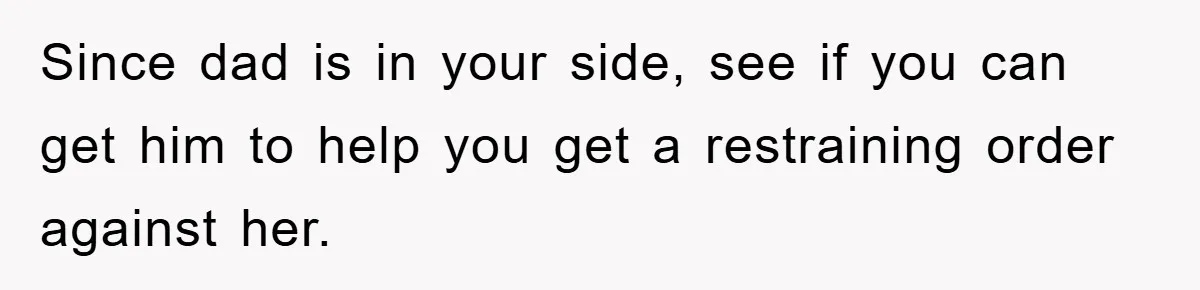Since dad is in your side, see if you can get him to help you get a restraining order against her.
