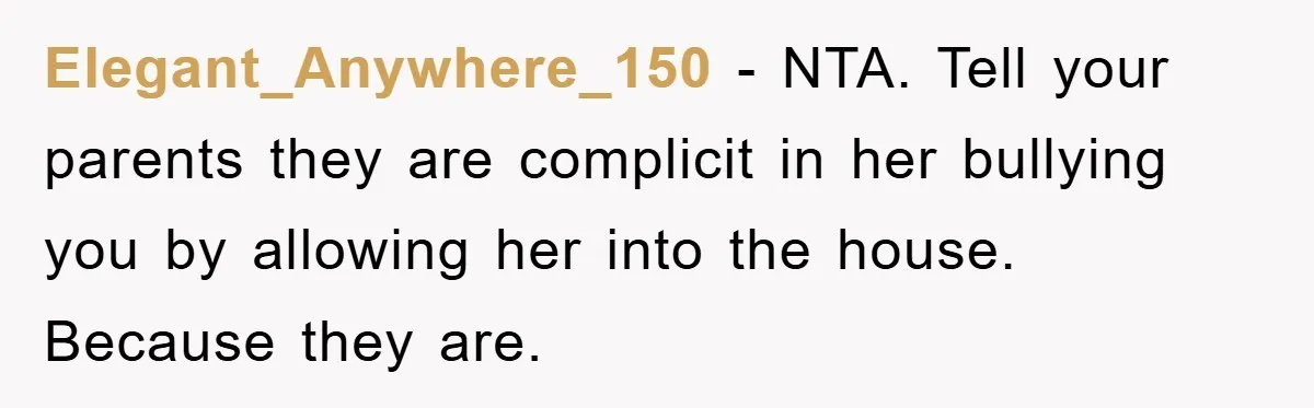 Elegant_Anywhere_150 − NTA. Tell your parents they are complicit in her bullying you by allowing her into the house. Because they are.