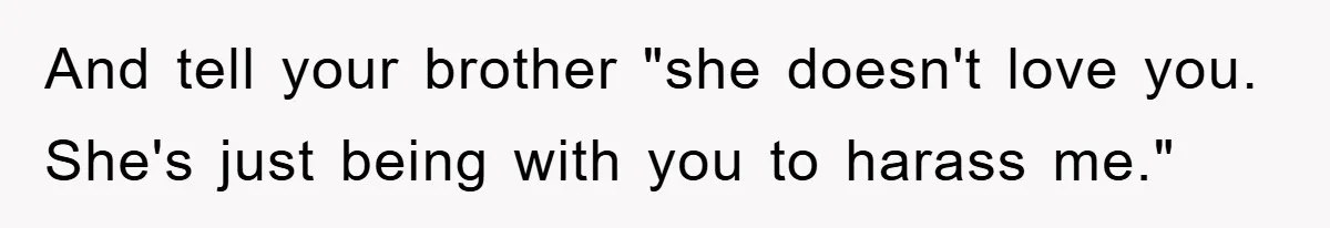 And tell your brother "she doesn't love you. She's just being with you to harass me."