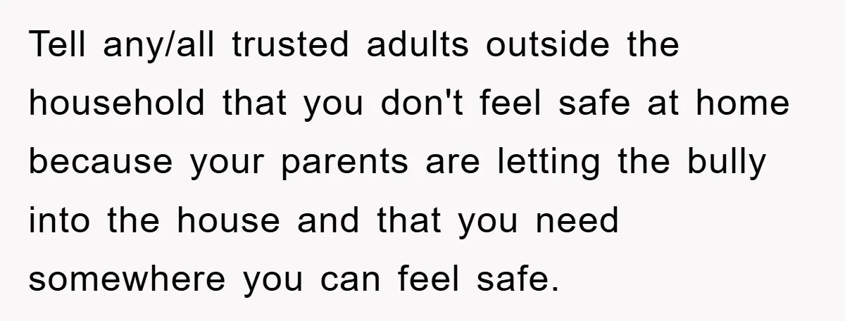Tell any/all trusted adults outside the household that you don't feel safe at home because your parents are letting the bully into the house and that you need somewhere you...