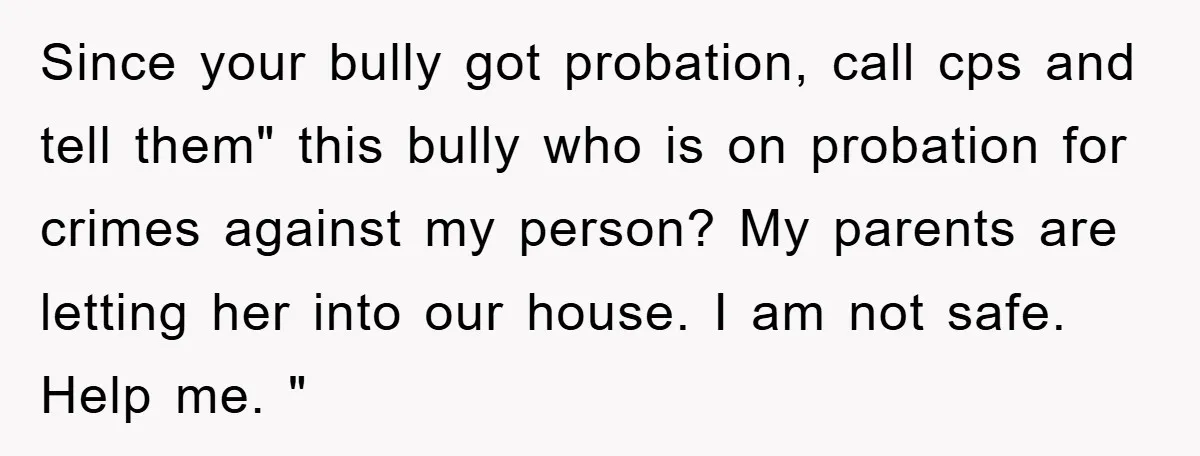 Since your bully got probation, call cps and tell them" this bully who is on probation for crimes against my person? My parents are letting her into our house. I...