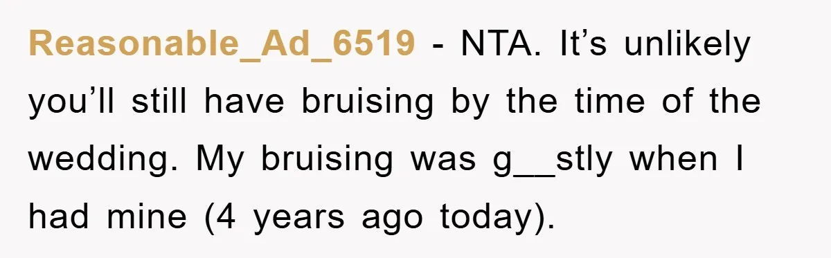 Reasonable_Ad_6519 − NTA. It’s unlikely you’ll still have bruising by the time of the wedding. My bruising was g__stly when I had mine (4 years ago today).