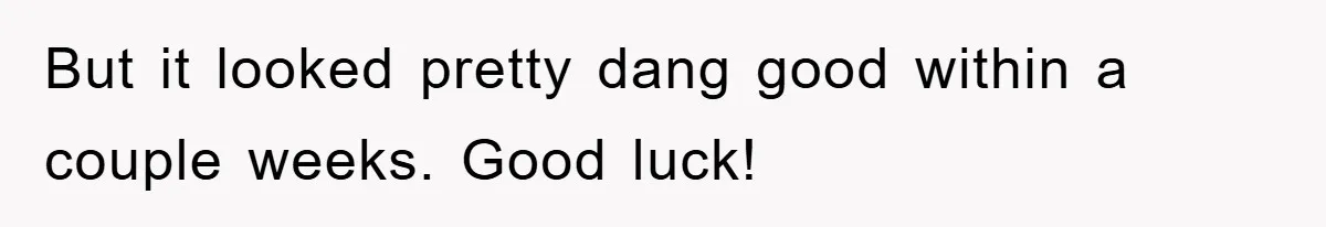 But it looked pretty dang good within a couple weeks. Good luck!