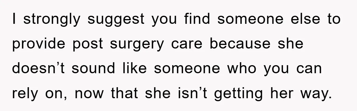 I strongly suggest you find someone else to provide post surgery care because she doesn’t sound like someone who you can rely on, now that she isn’t getting her way.