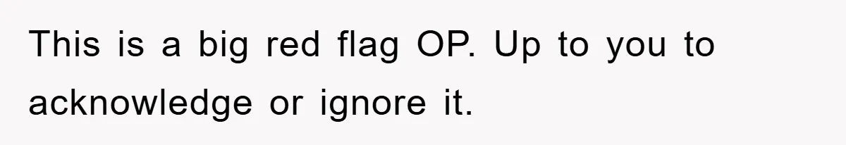 This is a big red flag OP. Up to you to acknowledge or ignore it.