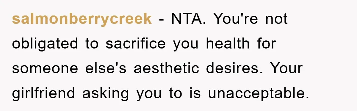 salmonberrycreek − NTA. You're not obligated to sacrifice you health for someone else's aesthetic desires. Your girlfriend asking you to is unacceptable.