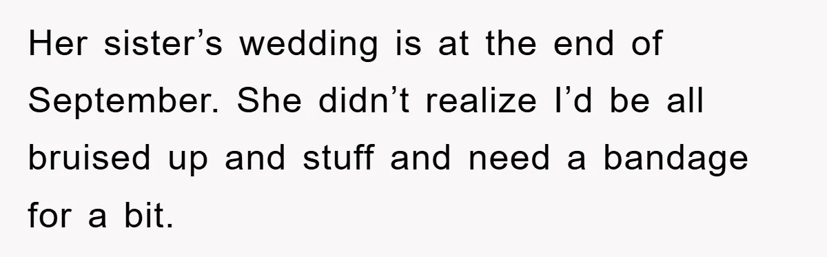 Her sister’s wedding is at the end of September. She didn’t realize I’d be all bruised up and stuff and need a bandage for a bit.