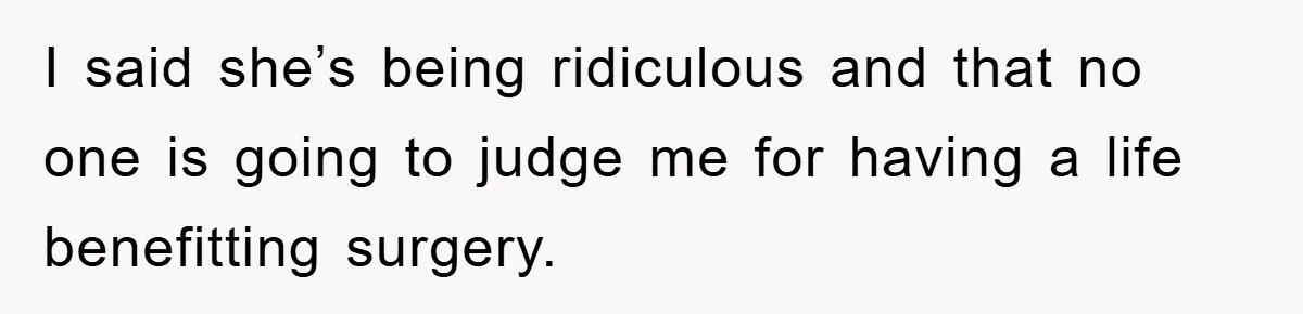 I said she’s being ridiculous and that no one is going to judge me for having a life benefitting surgery.