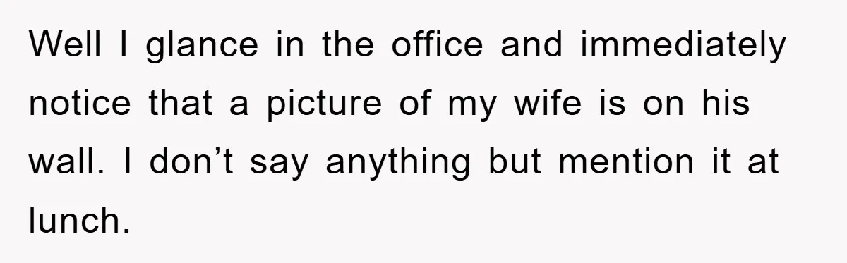 Well I glance in the office and immediately notice that a picture of my wife is on his wall. I don’t say anything but mention it at lunch.