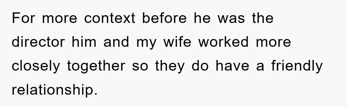 For more context before he was the director him and my wife worked more closely together so they do have a friendly relationship.