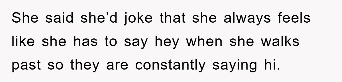 She said she’d joke that she always feels like she has to say hey when she walks past so they are constantly saying hi.