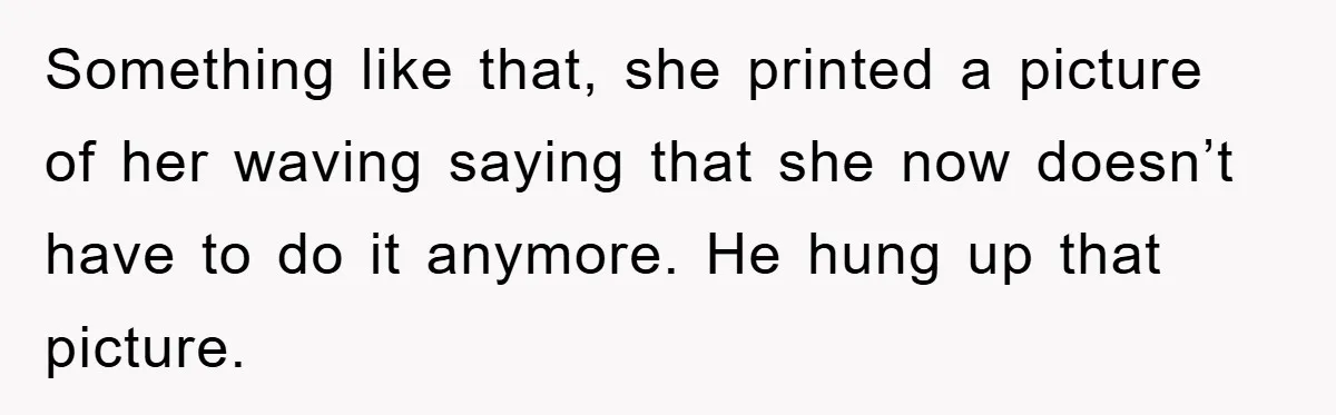 Something like that, she printed a picture of her waving saying that she now doesn’t have to do it anymore. He hung up that picture.