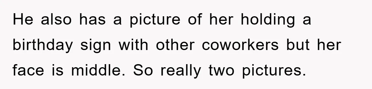 He also has a picture of her holding a birthday sign with other coworkers but her face is middle. So really two pictures.