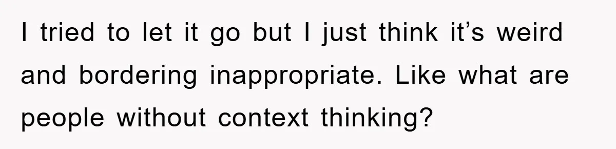 I tried to let it go but I just think it’s weird and bordering inappropriate. Like what are people without context thinking?