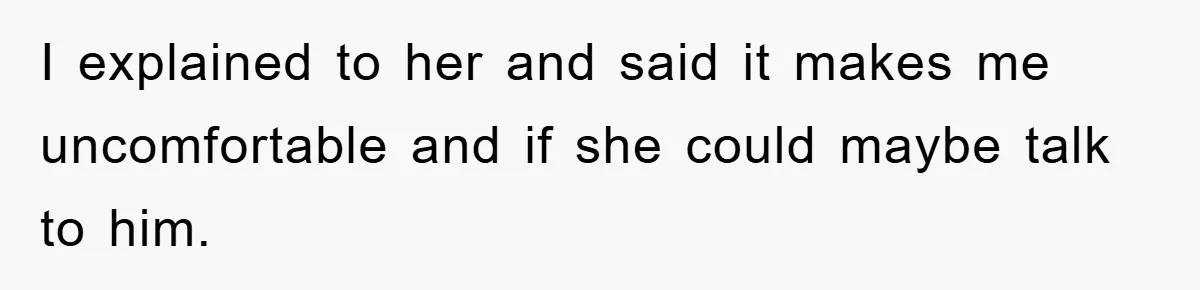 I explained to her and said it makes me uncomfortable and if she could maybe talk to him.