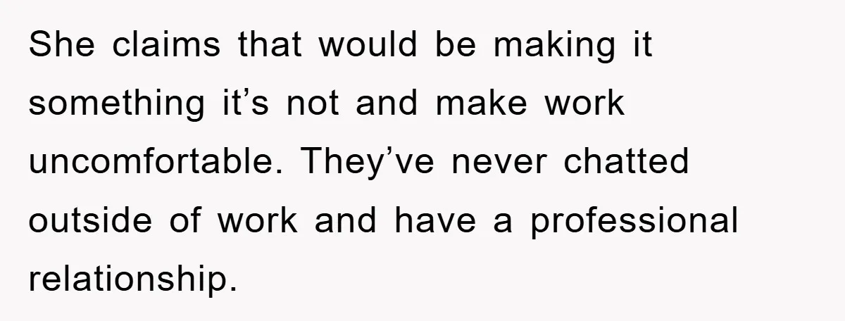 She claims that would be making it something it’s not and make work uncomfortable. They’ve never chatted outside of work and have a professional relationship.