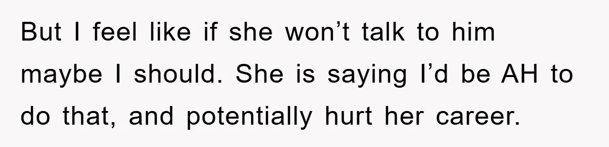 But I feel like if she won’t talk to him maybe I should. She is saying I’d be AH to do that, and potentially hurt her career.