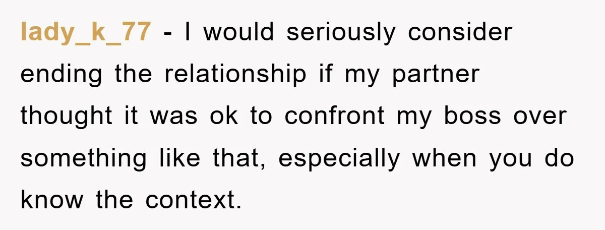 lady_k_77 − I would seriously consider ending the relationship if my partner thought it was ok to confront my boss over something like that, especially when you do know the...