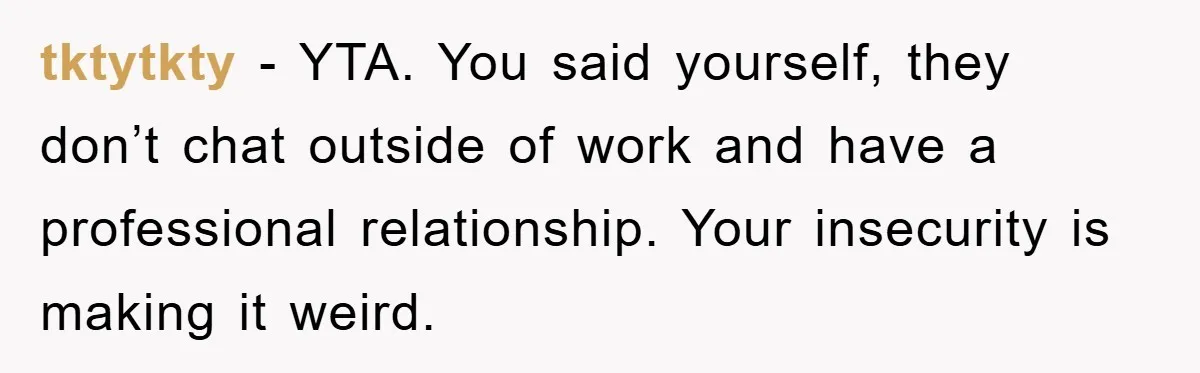 tktytkty − YTA. You said yourself, they don’t chat outside of work and have a professional relationship. Your insecurity is making it weird.