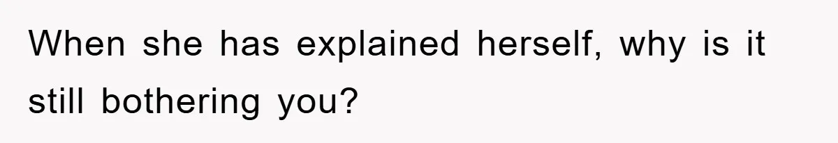 When she has explained herself, why is it still bothering you?