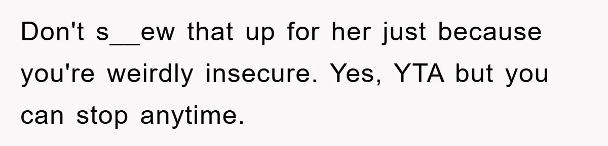 Don't s__ew that up for her just because you're weirdly insecure. Yes, YTA but you can stop anytime.