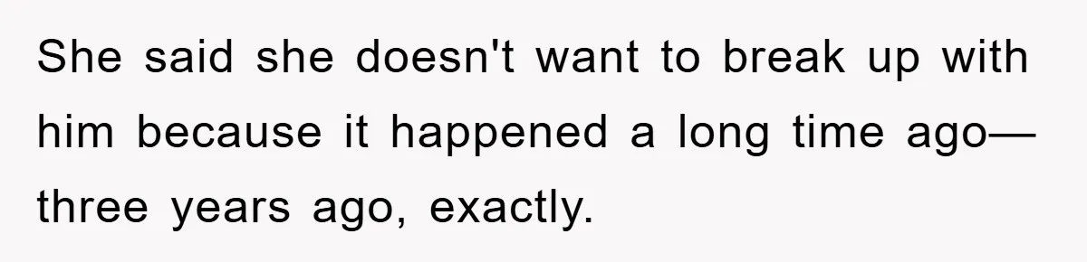 She said she doesn't want to break up with him because it happened a long time ago—three years ago, exactly.