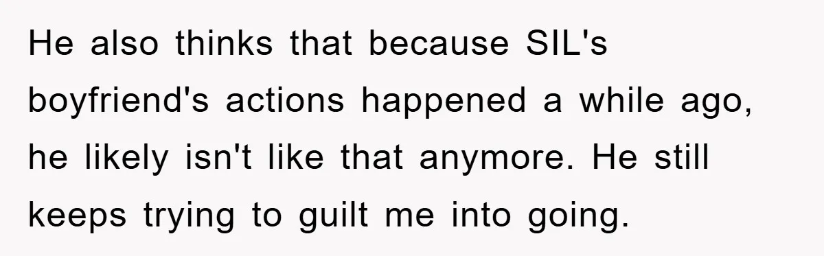 He also thinks that because SIL's boyfriend's actions happened a while ago, he likely isn't like that anymore. He still keeps trying to guilt me into going.