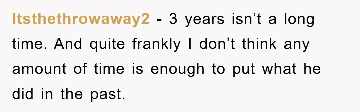 Itsthethrowaway2 − 3 years isn’t a long time. And quite frankly I don’t think any amount of time is enough to put what he did in the past.
